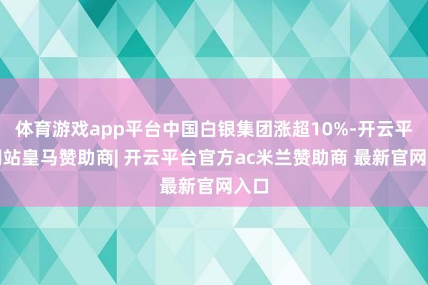 体育游戏app平台中国白银集团涨超10%-开云平台网站皇马赞助商| 开云平台官方ac米兰赞助商 最新官网入口
