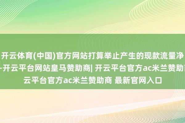 开云体育(中国)官方网站打算举止产生的现款流量净额为15.05亿元-开云平台网站皇马赞助商| 开云平台官方ac米兰赞助商 最新官网入口