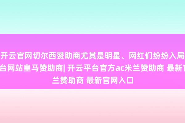 开云官网切尔西赞助商尤其是明星、网红们纷纷入局-开云平台网站皇马赞助商| 开云平台官方ac米兰赞助商 最新官网入口