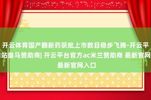开云体育国产翻新药获批上市数目稳步飞腾-开云平台网站皇马赞助商| 开云平台官方ac米兰赞助商 最新官网入口