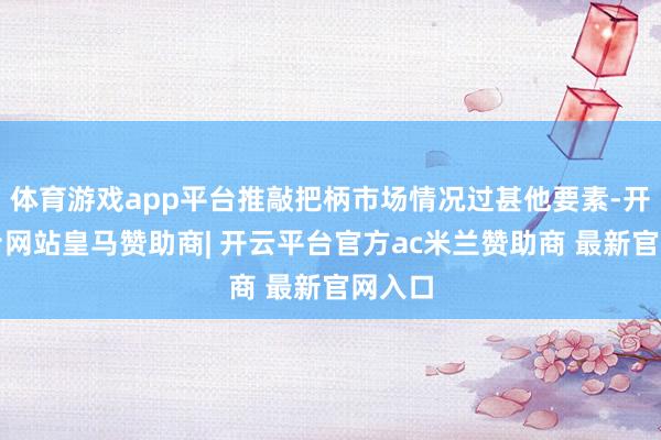 体育游戏app平台推敲把柄市场情况过甚他要素-开云平台网站皇马赞助商| 开云平台官方ac米兰赞助商 最新官网入口