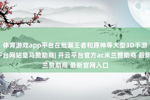 体育游戏app平台在纰漏王者和原神等大型3D手游时-开云平台网站皇马赞助商| 开云平台官方ac米兰赞助商 最新官网入口