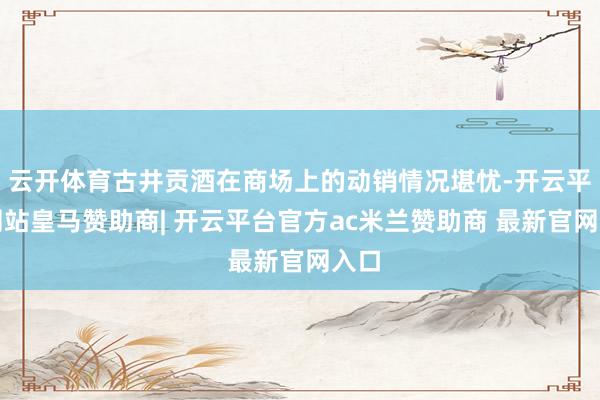 云开体育古井贡酒在商场上的动销情况堪忧-开云平台网站皇马赞助商| 开云平台官方ac米兰赞助商 最新官网入口