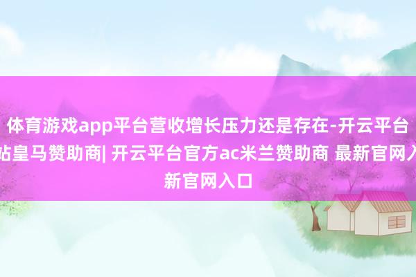 体育游戏app平台营收增长压力还是存在-开云平台网站皇马赞助商| 开云平台官方ac米兰赞助商 最新官网入口