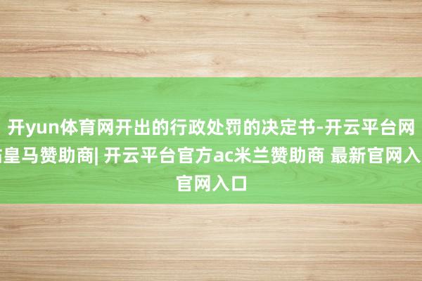 开yun体育网开出的行政处罚的决定书-开云平台网站皇马赞助商| 开云平台官方ac米兰赞助商 最新官网入口