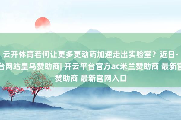 云开体育若何让更多更动药加速走出实验室?近日-开云平台网站皇马赞助商| 开云平台官方ac米兰赞助商 最新官网入口