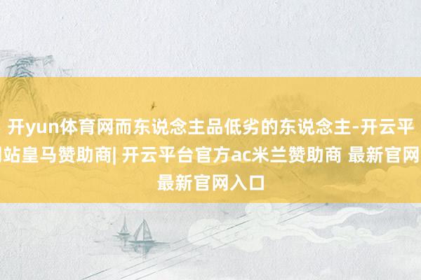开yun体育网而东说念主品低劣的东说念主-开云平台网站皇马赞助商| 开云平台官方ac米兰赞助商 最新官网入口