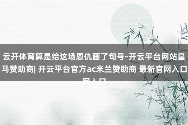 云开体育算是给这场恩仇画了句号-开云平台网站皇马赞助商| 开云平台官方ac米兰赞助商 最新官网入口