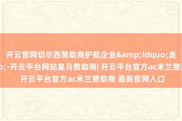 开云官网切尔西赞助商护航企业“走出去”-开云平台网站皇马赞助商| 开云平台官方ac米兰赞助商 最新官网入口