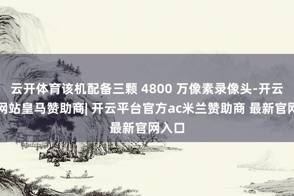 云开体育该机配备三颗 4800 万像素录像头-开云平台网站皇马赞助商| 开云平台官方ac米兰赞助商 最新官网入口
