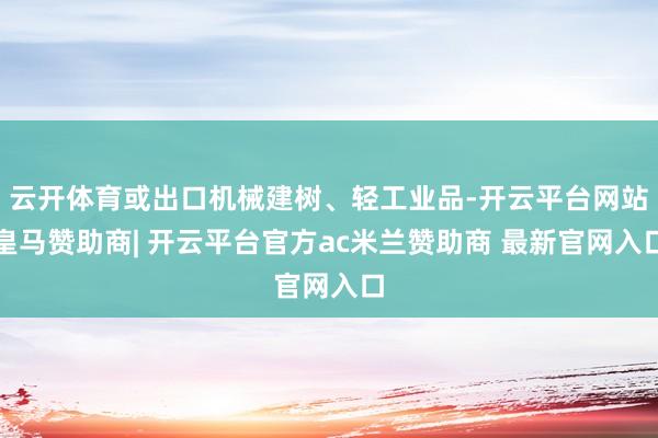 云开体育或出口机械建树、轻工业品-开云平台网站皇马赞助商| 开云平台官方ac米兰赞助商 最新官网入口