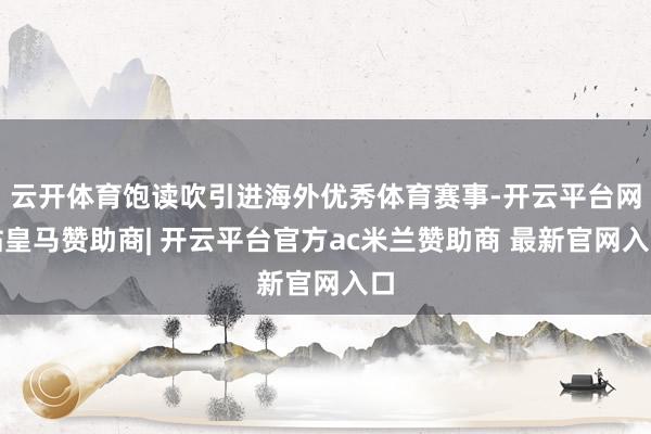 云开体育饱读吹引进海外优秀体育赛事-开云平台网站皇马赞助商| 开云平台官方ac米兰赞助商 最新官网入口