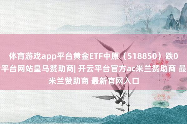 体育游戏app平台黄金ETF中原（518850）跌0.72%-开云平台网站皇马赞助商| 开云平台官方ac米兰赞助商 最新官网入口