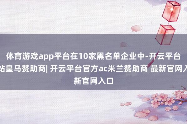体育游戏app平台在10家黑名单企业中-开云平台网站皇马赞助商| 开云平台官方ac米兰赞助商 最新官网入口