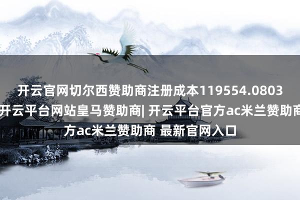 开云官网切尔西赞助商注册成本119554.0803万东谈主民币-开云平台网站皇马赞助商| 开云平台官方ac米兰赞助商 最新官网入口