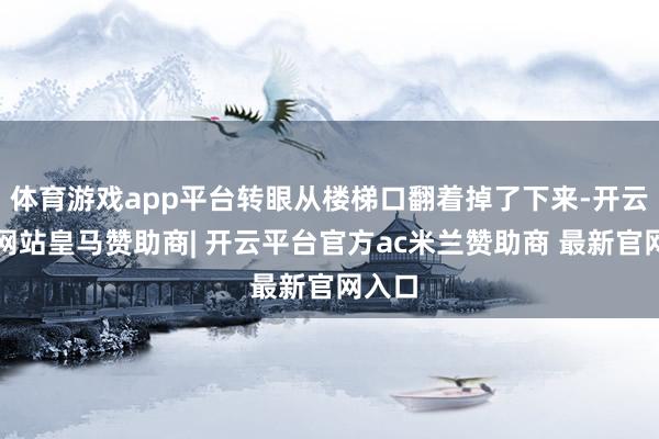 体育游戏app平台转眼从楼梯口翻着掉了下来-开云平台网站皇马赞助商| 开云平台官方ac米兰赞助商 最新官网入口