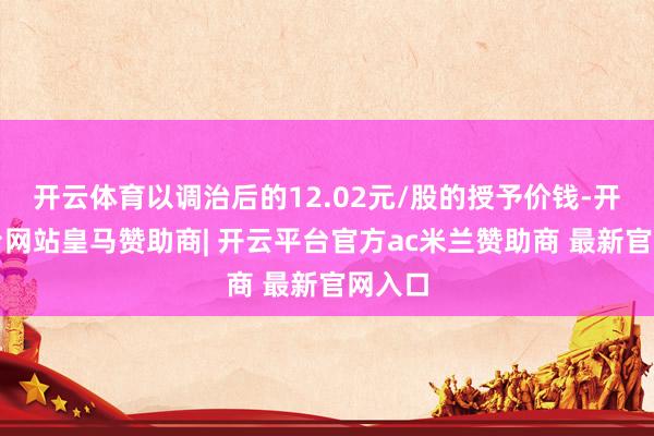 开云体育以调治后的12.02元/股的授予价钱-开云平台网站皇马赞助商| 开云平台官方ac米兰赞助商 最新官网入口