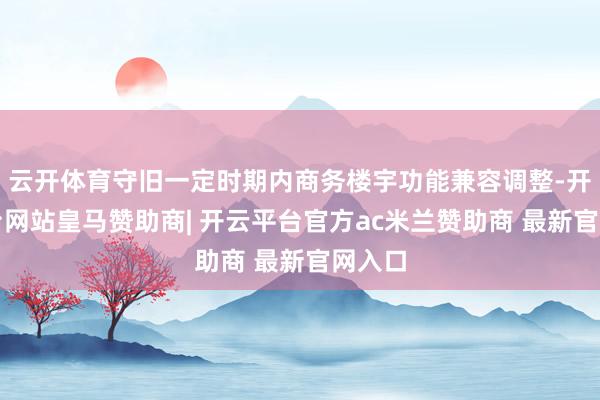云开体育守旧一定时期内商务楼宇功能兼容调整-开云平台网站皇马赞助商| 开云平台官方ac米兰赞助商 最新官网入口