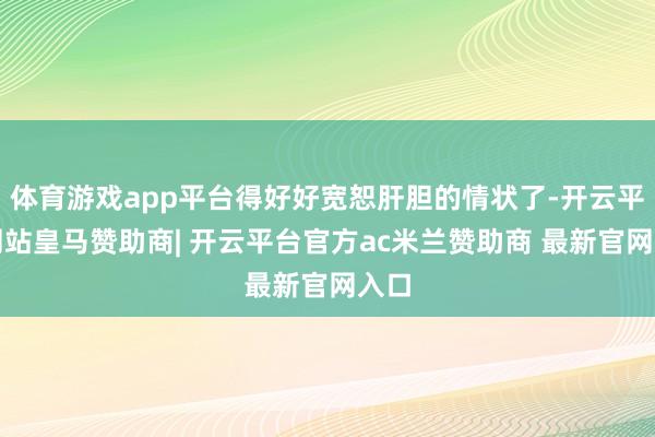 体育游戏app平台得好好宽恕肝胆的情状了-开云平台网站皇马赞助商| 开云平台官方ac米兰赞助商 最新官网入口
