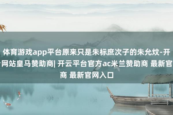 体育游戏app平台原来只是朱标庶次子的朱允炆-开云平台网站皇马赞助商| 开云平台官方ac米兰赞助商 最新官网入口