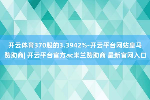 开云体育370股的3.3942%-开云平台网站皇马赞助商| 开云平台官方ac米兰赞助商 最新官网入口