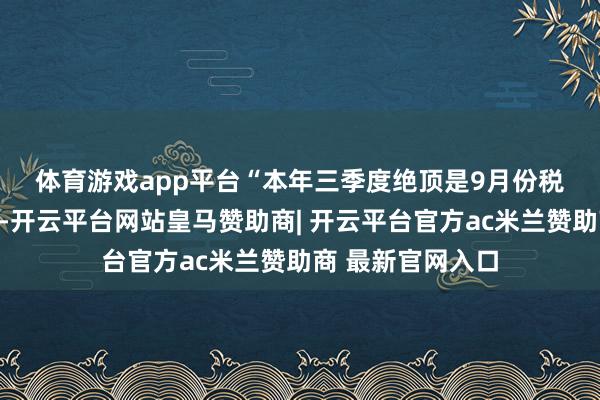 体育游戏app平台　　“本年三季度绝顶是9月份税收收入增幅较高-开云平台网站皇马赞助商| 开云平台官方ac米兰赞助商 最新官网入口