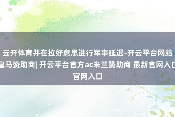 云开体育并在拉好意思进行军事延迟-开云平台网站皇马赞助商| 开云平台官方ac米兰赞助商 最新官网入口