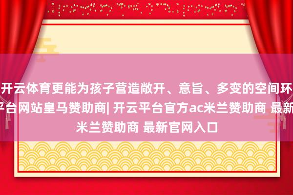 开云体育更能为孩子营造敞开、意旨、多变的空间环境-开云平台网站皇马赞助商| 开云平台官方ac米兰赞助商 最新官网入口