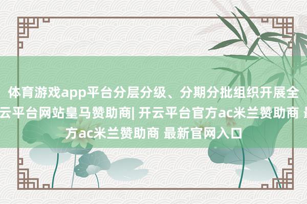 体育游戏app平台分层分级、分期分批组织开展全笼罩培训-开云平台网站皇马赞助商| 开云平台官方ac米兰赞助商 最新官网入口