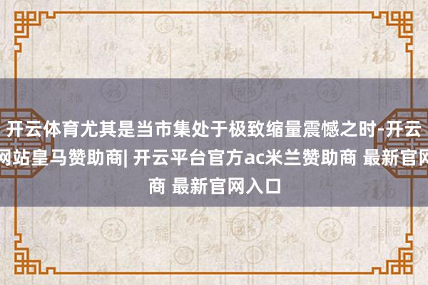开云体育尤其是当市集处于极致缩量震憾之时-开云平台网站皇马赞助商| 开云平台官方ac米兰赞助商 最新官网入口