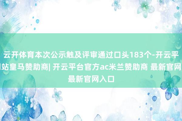 云开体育本次公示触及评审通过口头183个-开云平台网站皇马赞助商| 开云平台官方ac米兰赞助商 最新官网入口