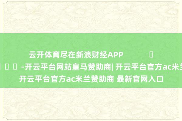 云开体育尽在新浪财经APP            													-开云平台网站皇马赞助商| 开云平台官方ac米兰赞助商 最新官网入口