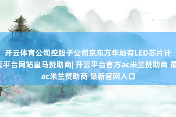 开云体育公司控股子公司京东方华灿有LED芯片计议业务-开云平台网站皇马赞助商| 开云平台官方ac米兰赞助商 最新官网入口
