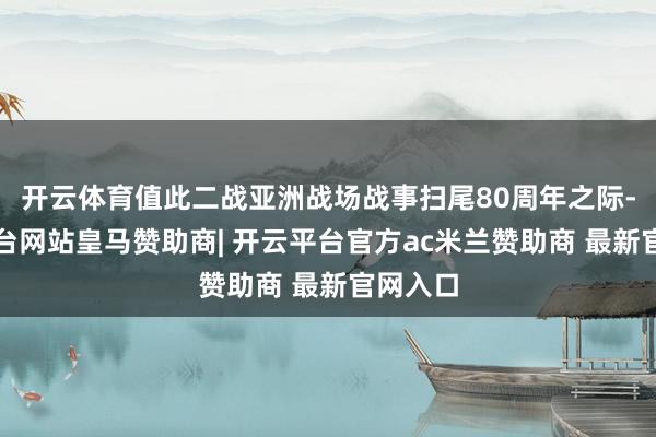 开云体育值此二战亚洲战场战事扫尾80周年之际-开云平台网站皇马赞助商| 开云平台官方ac米兰赞助商 最新官网入口