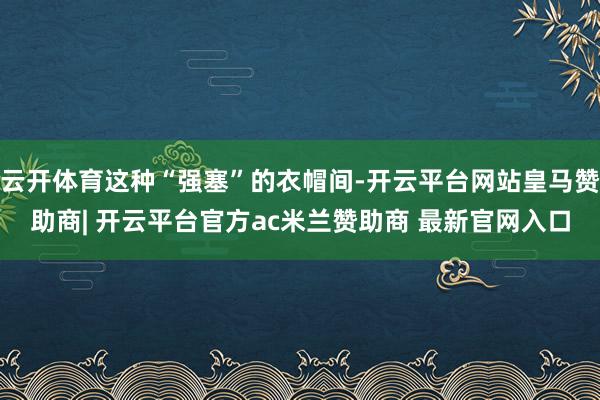云开体育这种“强塞”的衣帽间-开云平台网站皇马赞助商| 开云平台官方ac米兰赞助商 最新官网入口