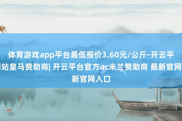 体育游戏app平台最低报价3.60元/公斤-开云平台网站皇马赞助商| 开云平台官方ac米兰赞助商 最新官网入口