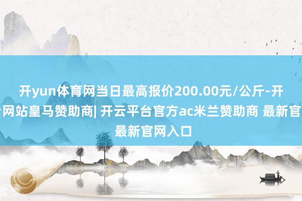 开yun体育网当日最高报价200.00元/公斤-开云平台网站皇马赞助商| 开云平台官方ac米兰赞助商 最新官网入口