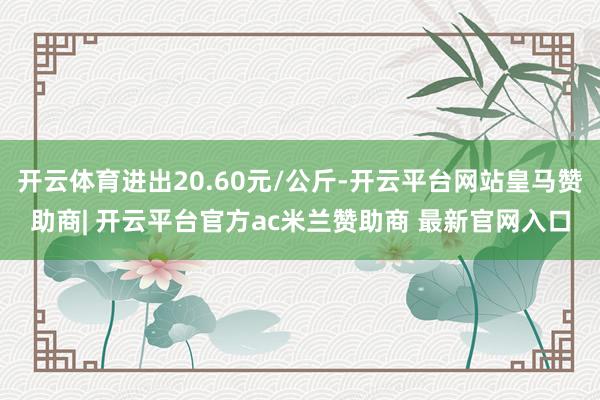 开云体育进出20.60元/公斤-开云平台网站皇马赞助商| 开云平台官方ac米兰赞助商 最新官网入口