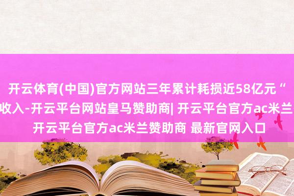 开云体育(中国)官方网站三年累计耗损近58亿元“咱们最近才脱手产生收入-开云平台网站皇马赞助商| 开云平台官方ac米兰赞助商 最新官网入口