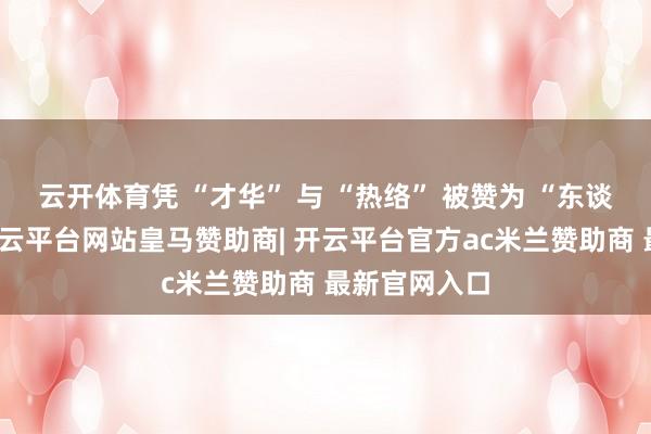 云开体育凭 “才华” 与 “热络” 被赞为 “东谈主品端方-开云平台网站皇马赞助商| 开云平台官方ac米兰赞助商 最新官网入口