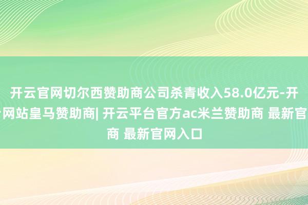 开云官网切尔西赞助商公司杀青收入58.0亿元-开云平台网站皇马赞助商| 开云平台官方ac米兰赞助商 最新官网入口