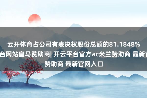 云开体育占公司有表决权股份总额的81.1848%-开云平台网站皇马赞助商| 开云平台官方ac米兰赞助商 最新官网入口