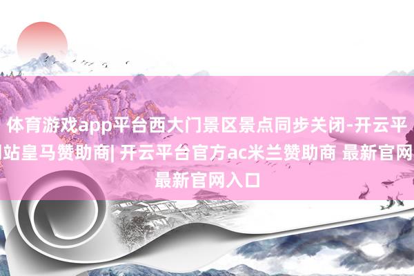体育游戏app平台西大门景区景点同步关闭-开云平台网站皇马赞助商| 开云平台官方ac米兰赞助商 最新官网入口