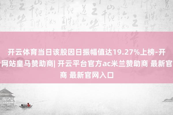 开云体育当日该股因日振幅值达19.27%上榜-开云平台网站皇马赞助商| 开云平台官方ac米兰赞助商 最新官网入口