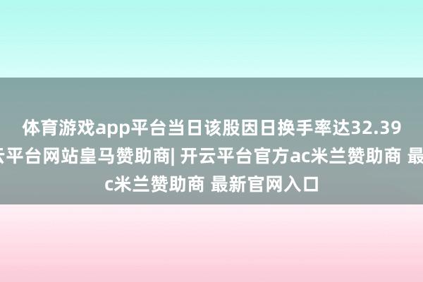 体育游戏app平台当日该股因日换手率达32.39%上榜-开云平台网站皇马赞助商| 开云平台官方ac米兰赞助商 最新官网入口