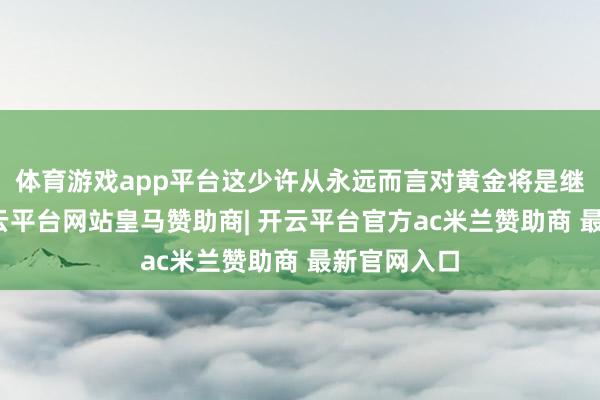 体育游戏app平台这少许从永远而言对黄金将是继续利好-开云平台网站皇马赞助商| 开云平台官方ac米兰赞助商 最新官网入口