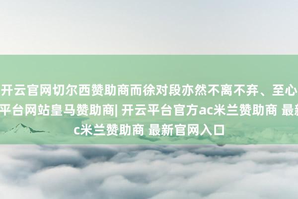 开云官网切尔西赞助商而徐对段亦然不离不弃、至心耿耿-开云平台网站皇马赞助商| 开云平台官方ac米兰赞助商 最新官网入口