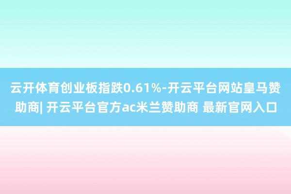 云开体育创业板指跌0.61%-开云平台网站皇马赞助商| 开云平台官方ac米兰赞助商 最新官网入口