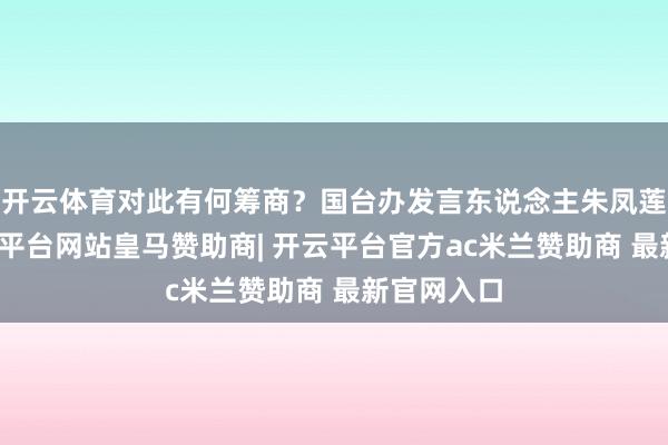 开云体育对此有何筹商?国台办发言东说念主朱凤莲深刻-开云平台网站皇马赞助商| 开云平台官方ac米兰赞助商 最新官网入口