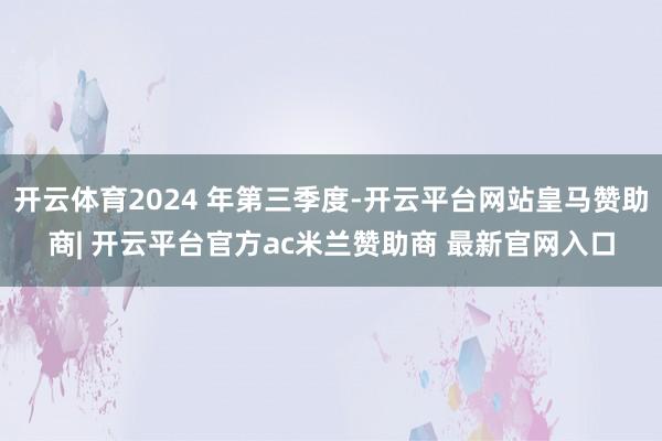 开云体育2024 年第三季度-开云平台网站皇马赞助商| 开云平台官方ac米兰赞助商 最新官网入口